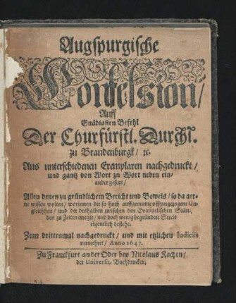 Augspurgische Confession/ Auff Gnädigsten Befehl Der Churfürstl. Durchl. zu Brandenburgk/ [et]c. Aus unterschiedenen Exemplaren nachgedruckt/ und gantz von Wort zu Wort neben einander gesetzt : Allen denen zu gründlichem Bericht und Beweis/ so da gerne wissen wolten/ worinnen die so hoch auffgemutzte offt angezogene Ungleichheit/ und der deshalben zwischen den Evangelischen Ständen zu Zeiten erregte/ und doch wenig begründete Streit eigentlich bestehe