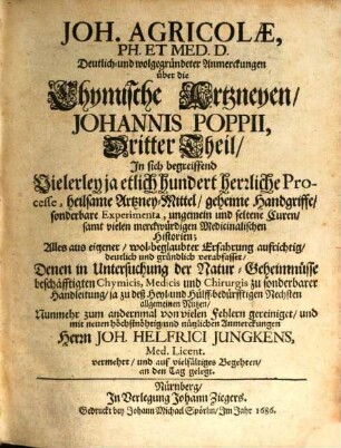 Joh. Agricolae, Ph. Et Med. D. Deutlich- und wolgegründeter Anmerckungen über die Chymische Artzneyen Johannis Poppii ... Theil : In sich begreiffend Vielerley ja etlich hundert herrliche Processe, heilsame Artzney-Mittel, geheime Handgriffe, sonderbare Experimenta, ungemein und seltene Curen, samt vielen merckwürdigen Medicinalischen Historien. 3