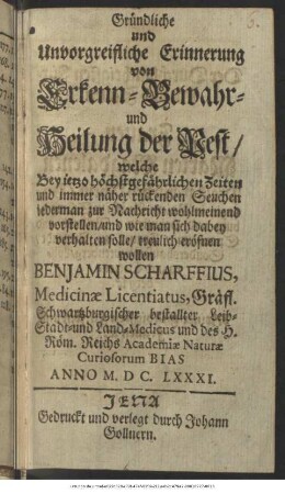 Gründliche und Unvorgreifliche Erinnerung von Erkenn- Bewahr- und Heilung der Pest : welche Bey jetzo höchstgefährlichen Zeiten und immer näher rückenden Seuchen jederman zur Nachricht wohlmeinend vorstellen/ und wie man sich dabey verhalten solle/ treulich eröfnen wollen Benjamin Scharffius, Medicinae Licentiatus, Gräfl. Schwartzburgischer bestallter Leib- Stadt- und Land-Medicus ...