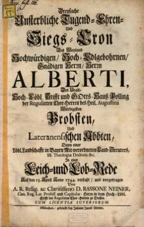 Dreyfache Unsterbliche Tugend- Ehren- und Siegs-Cron Des Weyland Hochwürdigen, Hoch-Edlgebohrnen Gnädigen Herrn, Herrn Alberti, Des Uralt- Hoch-Löbl. Stifft und Gotts-Hauß Polling der Regulirten Chor-Herren des Heil. Augustini Würdigisten Probsten, Und Lateranensischen Abbten, Dann einer Löbl. Landschafft in Bayrn Mit-verordneten Land-Steurers, Ss. Theologiæ Doctoris &c. : In einer Leich- und Lob-Rede Auf den 15. April Anno 1744.