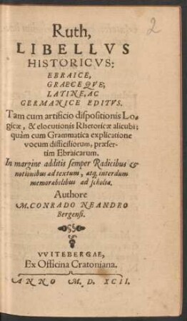 Ruth,|| LIBELLVS || HISTORICVS:|| EBRAICE,|| GRAECEQVE;|| LATINE, AC || GERMANICE EDITVS.|| Tam cum artificio dispositionis Lo=||gicae, & elocutionis Rhetoricae alicubi;|| quàm cum Grammatica explicatione || ... Authore || M. CONRADO NEANDRO || Bergensi.||