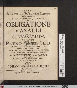 Magnifico ICtorum Ordine Consentiente, Dissertationem Iuridicam De Obligatione Vasalli Erga Convasallum, Praeside Petro Schultzen/ I.U.D. Et Institutionum Imperialium Prof. Publ. Ordinario, Dn. Patrono Ac Studiorum Promotore Suo Aetatem Devenerando, In Auditorio ICtorum Horis consuetis D. XXVI. Iulii Anno M.DC.LXXXIV. Publico Examini exponet A. & R. Johan. Andreas ab Üchtritz/ Eques Vet. March.