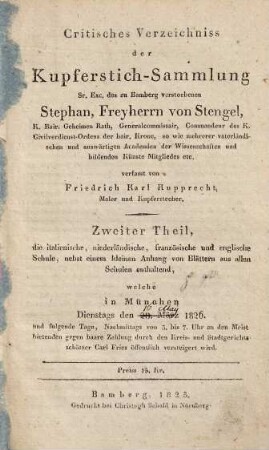 Critisches Verzeichniss der Kupferstich-Sammlung Sr. Exc. des zu Bamberg verstorbenen Stephan, Freyherrn von Stengel ... : welche in München ... öffentlich versteigert wird, 2. Zweiter Theil, die italienische, niederländische, französische und englische Schule, nebst einem kleinen Anhang von Blättern aus allen Schulen enthaltend, welche in München, Dienstags den 28. März 1826 und folgende Tage ... durch den Kreis- und Stadtgerichtsschätzer Carl Fries öffentlich versteigert wird
