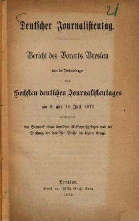 Deutscher Journalistentag : Bericht des Vororts Breslau über die Verhandlungen des 6ten deutschen Journalistentages am 9. und 10. Juli 1871 betr. den Entwurf eines deutschen Reichspreßgesetzes u. die Stellung der deutschen Presse im letzten Kriege