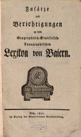 Geographisches Statistisch-Topographisches Lexikon von Baiern oder vollständige alphabetische Beschreibung aller im ganzen Baiernschen Kreis liegenden Städte, Klöster, Schlösser, Dörfer, Flecken, Höfe, Berge, Thäler, Flüsse, Seen, merkwürdiger Gegenden u. s. w. mit genauer Anzeige von deren Ursprung, ehemaligen und jetzigen Besitzern, Lage, Anzahl und Nahrung der Einwohner, Manufakturen, Fabriken, Viehstand, merkwürdigen Gebäuden, neuen Anstalten, vornehmsten Merkwürdigkeiten, u. s. w., [4]. Zusätze und Berichtigungen zu dem Geographisch-Statistisch-Topographischen Lexikon von Baiern