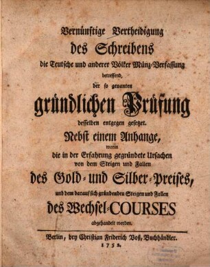 Vernünftige Vertheidigung des Schreibens die Teutsche und anderer Völker Münz-Verfassung betreffend, der so genanten gründlichen Prüfung desselben entgegen gesetzet : Nebst einem Anhange, worin die in der Erfahrung gegründete Ursachen von dem Steigen und Fallen des Gold- und Silber-Preises, und dem darauf sich gründenden Steigen und Fallen des Wechsel-Courses abgehandelt werden