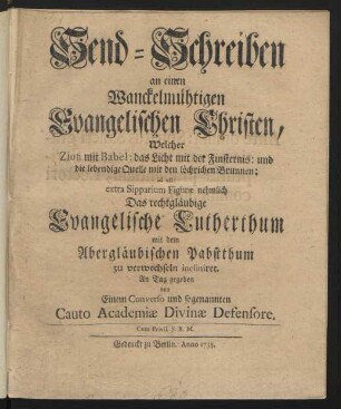 Send-Schreiben an einen Wanckelmüthigen Evangelischen Christen, Welcher Zion mit Babel ... Das rechtgläubige Evangelische Lutherthum mit dem Abergläubischen Pabstthum zu verwechseln incliniret. An Tag gegeben von Einem Converso und sogenannten Cauto Academiæ Divinæ Defensore
