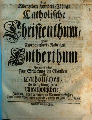 Das Sibenzehen Hundert-Jährige Catholische Christenthum, Dem Zweyhundert-Jährigen Lutherthum Entgegen gesetzt : Zur Stärckung im Glauben Deren Catholischen, Zu Erleuchtung deren Uncatholischen, Zu lesen, oder zu singen in Reimen verfasset, Deren etliche schon zuvor gedruckt, etliche im Jahr 1733. darzu gekommen