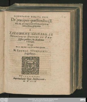 DISPVTATIO BIBLICA XXIV.|| De praecipuis quaestionibus E || 28. 29. 30 capit. Geneseos, ad priva-||tam syzētēsin proposita || à || SALOMONE GESNERO, S. S.|| THEOLOGIAE DOCTORE ET PRO-||fessore publico, in Academia || VVitebergensi.|| De qua || Die 27. Iunij Anno 1599. ... || respondebit || M. THOMAS VVEGELINVS || Augustanus.||