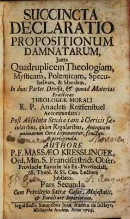 Succincta Declaratio Propositionum Damnatarum : Juxta Quadruplicem Theologiam, Mysticam, Polemicam, Speculativam, & Moralem, In duas Partes Divisa, & quoad Materias Practicas Theologiae Morali R. P. Anacleti Reiffenstuel Accommodata: Post Absoluta Studia tam à Clericis saecularibus, quàm Regularibus, Antequam animarum Curae exponuntur, fructuosè perlegenda, 2
