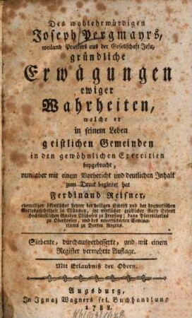 Des wohlehrwürdigen Joseph Pergmayrs, weiland Priesters aus der Gesellschaft Jesu, gründliche Erwägungen ewiger Wahrheiten : welche er in seinem Leben geistlichen Gemeinden in den gewöhnlichen Exercitien beygebracht