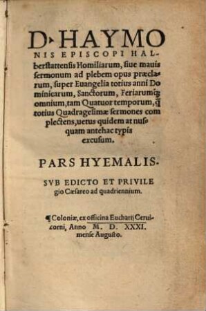 D. Haymonis Episcopi Halberstattensis Homiliarum, siue mauis sermonum ad plebem opus praeclarum, super Euangelia totius anni Dominicarum, Sanctorum, Feriarum[que] omnium, tam Quatuor temporum, [que] totius Quadragesimae sermones complectens, uetus quidem at nusquam antehac typis excusum Pars Hyemalis