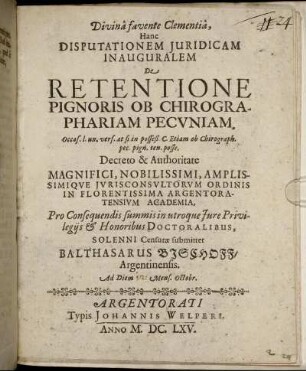 ... Hanc Disputationem Iuridicam Inauguralem De Retentione Pignoris Ob Chirographariam Pecuniam. occas. l. un. vers. at si in posseß. C. Etiam ob Chirograph. pec. pign. ten. posse. ... In Florentissima Argentoratensium Academia ... Solenni Censurae submittet Balthasarus Bischoff/ Argentinensis. Ad Diem [...] Mens. Octobr.