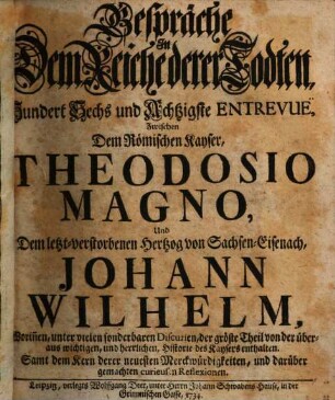 Gespräche In Dem Reiche derer Todten, Hundert Sechs und Achtzigste Entrevuë, Zwischen Dem Römischen Kayser, Theodosio Magno, Und Dem letzt-verstorbenen Hertzog von Sachsen-Eisenach, Johann Wilhelm, : Worinnen, unter vielen sonderbaren Discursen, der größte Theil von der überaus wichtigen, und herrlichen, Historie des Kaysers enthalten. Samt dem Kern derer neuesten Merckwürdigkeiten, und darüber gemachten curieusen Reflexionen