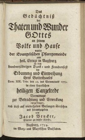 Das Gedächtniß der Thaten und Wunder Gottes an seinem Volke und Hause wurde der Evangelischen Pfarrgemeinde zum heil. Creuze in Augspurg an dem hundertjährigen Dank- und Freudenfest der Erbauung und Einweihung ihres Gotteshauses Dom. XIX. Trin. den 28. des Weinmonats 1753. in einer feyerlichen heiligen Canzelrede Vormittags zur Betrachtung und Erweckung vorgetragen / und diese auf wiederholtes Verlangen übersehen und herausgegeben von Jacob Brucker, Pfarrer an dieser Kirche