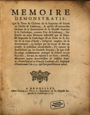 Mémoire démonstratif, Que la Terre et Château de la Rochette est scituée au Duché de Limbourg : ... servant de réponse à un Ecrit, intitulé, Memoriale nomine, Reverendissimi et Celsissimi Domini, Episcopi ac Principis Leodiensis ... Imprimé à Ratisbonne l'an 1735. qui sera pareillement inseré