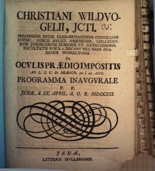 Christiani Wildvogelii, JCti. Serenissimi Dvcis Saxo-Isenacensis Consiliarii Intimi, Jvdici Avlici Assessoris, Collegiorvm Jvridicorvm Senioris Et Antecessoris, Facvltatis Svæ h.t. Decani Nec Non Academiæ Prorectoris De Ocvlis Prædio Impositis Ad L.I.C.D. Præscr. 30. l. 40. Ann. Programma Inavgvrale