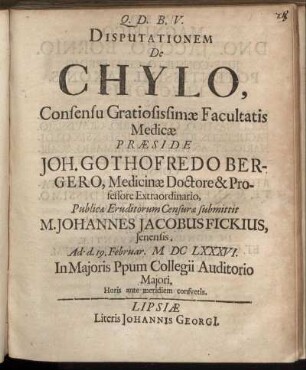 Disputationem De Chylo, Consensu Gratiosissimae Facultatis Medicae Praeside Joh. Gothofredo Bergero, Medicinae Doctore & Professore Extraordinario, Publicae Eruditorum Censurae submittit M. Johannes Jacobus Fickius, Ienensis. Ad d. 19. Februar. MDCLXXXVI. ...