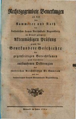 Rechtsgegründete Bemerkungen zu der von Kammerer und Rath der kaiserlichen freyen Reichsstadt Regensburg in Druck gelegten Aktenmäßigen Prüfung gegen die Beurkundete Geschichte der gegenseitigen Gerechtsamen und darüber entstandenen Differenzien des fürstlichen Reichsstiftes Sankt Emmeram und der kaiserlichen freyen Reichsstadt Regensburg