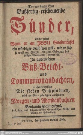Der vor seinem Gott Bußfertig-erscheinende Sünder, welcher zeiget Wenn er an Jesu Gnadentafel ein würdiger Gast seyn will, wie er sich so wohl zur Beichte , als zum Gebrauch des heiligen Abendmahls, bereiten soll : In auserlesenen Buß- Beicht- und Communionandachten, welchen beygefüget Die sieben Bußpsalmen