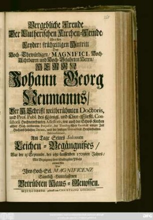 Vergebliche Freude Der Lutherischen Kirchen-Feinde, Uber den Leyder! frühzeitigen Hintritt Des Hoch-Ehrwürdigen, Magnifici, Hoch-Achtbaren und Hoch-Gelahrten Herrn, Herrn Johann Georg Neumanns, Der H. Schrifft weitberühmten Doctoris, und Prof. Publ. des Königl. und Chur-Fürstl. Consistorii Hochverordneten Assessoris ... und der hiesigen Universität Hochbestallten Bibliothecarii, am Tage Seines Solennen Leichen-Begängnißes, War der 15 Septembr. des ietzt-lauffenden 1709ten Jahres, Mit Bezeigung ihrer schuldigsten Pflicht entworffen Von Jhro Hoch-Sel. Magnificenz Sämtlich-Hinterlassenen Betrübten Haus-Genossen