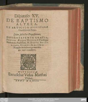 Disputatio XV.|| DE BAPTISMO || ALTERA,|| EX ARTICVLO AVGVSTANAE || Confessionis Nono.|| Cuius subiectas Propositiones,|| ... PRAESIDE AEGIDIO HUNNIO, S. Theologiae || Doctore & Professore, M. DANIEL FOCHT-||MANNVS STYRIVS die 27. Iulij in || Templo Arcis ... || tueri conabitur.||