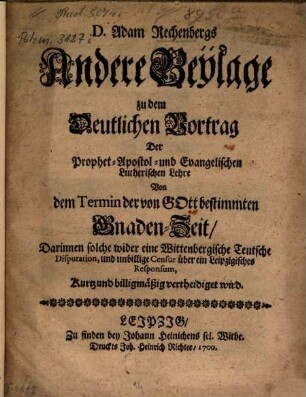 D. Adam Rechenbergs Andere Beylage zu dem Deutlichen Vortrag Der Prophet-Apostol- und Evangelischen Lutherischen Lehre Von dem Termin der von Gott bestimmten Gnaden-Zeit : darinnen solche wider eine Wittenbergische Teutsche Disputation und unbillige Censur über ein Leipzigisches Responsum kurtz und billigmäßig vertheidiget wird