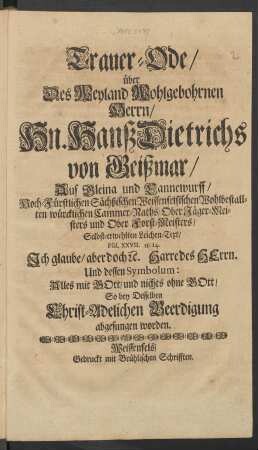 Trauer-Ode/ über Des Weyland Wohlgebohrnen Herrn/ Hn. Hanß Dietrichs von Geißmar/ Auf Gleina und Cannewurff/ Hoch-Fürstlichen Sächßischen Weissenfelsischen Wohlbestallten würcklichen Cammer-Raths/ Ober Jäger-Meisters und Ober Forst-Meisters/ Selbst-erwehlten Leichen-Text/ Psal. XXVII. 13. 14. Ich glaube/ aber doch [et]c. Harre des Herrn. Und dessen Symbolum: Alles mit GOtt/ und nichts ohne GOtt/ So bey Desselben Christ-Adelichen Beerdigung abgesungen worden