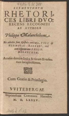 ELEMENTORVM || RHETORI=||CES LIBRI DVO:|| RECENS RECOGNITI || AB AVTHORE || Philippo Melanchthone.|| His adiectae sunt Epistolae contrariae, PICI et || HERMOLAI BARBARI, vnà || cum disputatione PHILIP.|| MELANCHTH.|| Accessit demùm Index ... ||