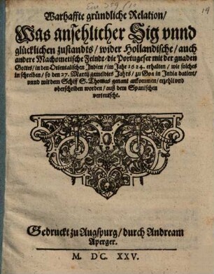 Warhaffte gründliche Relation, Was ansehlicher Sig vnnd glücklichen zustandts, wider Hollandische, auch andere Machometische Feindt, die Portugeser mit der gnaden Gottes, in den Orientalischen Jndien, im Jahr 1624. erhalten : wie solches in schreiben, so den 27. Martij gemeldtes Jahrs, zu Goa in Jndia datiert, vnnd mit dem Schiff S. Thomas genant ankommen, erzehlt vnd vberschriben worden, auß dem Spanischen verteutscht