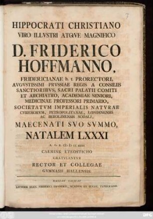 Hippocrati Christiano Viro Illvstri Atqve Magnifico D. Friderico Hoffmanno, Fridericianae H. T. Prorectori ... Medicinae Professori Primario ... Maecenati Svo Svmmo Natalem LXXXI A. O. R. MDCCXXXX Carmine Eteosticho Gratvlantvr Rector Et Collegae Gymnasii Hallensis.