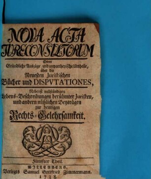 Nova acta jureconsultorum oder Gründliche Auszüge und unpartheyische Urtheile über die neuesten juristischen Bücher und Disputationes : nebenst vollständigen Lebens-Beschreibungen berühmter Juristen und andern nützlichen Beyträgen zur heutigen Rechts-Gelehrsamkeit. 5. 1738