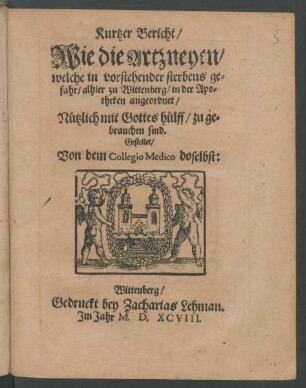 Kurtzer Bericht/|| Wie die Artzneyen/|| welche in vorstehender sterbens ge=||fahr/ alhier zu Wittenberg/ in der Apo=||theken angeordnet/|| Nützlich mit Gottes hülff/ zu ge=||brauchen sind.|| Gestellet/|| Von dem Collegio Medico doselbst:||