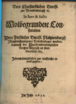 Dero Churfurstlichen Durchl. zue Brandenburgh [et]c. In Iure & facto Wolbegrundete Confutation Jhrer Fürstlicher Durchl. Pfaltzneuburgh Jüngstaußgangener Vnbestendiger wiederlegungh der Churbrandenburgischer kurtzen Anzeigh an statt Manifests &c. : Jedermänniglichen zur nachricht in truck gegeben