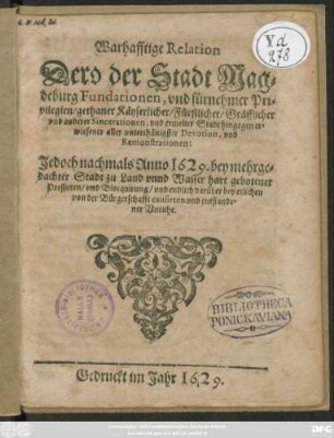 Warhafftige Relation Dero der Stadt Magdeburg Fundationen, und fürnehmer Privilegien/ gethaner Käyserlicher/ Fürstlicher/ Gräfflicher und anderer Sincerationen, und ermelter Stadt hingegen erwiesener aller unterthänigster Devotion, und Remonstrationen : Jedoch nachmals Anno 1629. bey mehrgedachter Stadt zu Land unnd Wasser hart gebotener Pressuren/ und Blocquirung/ und endlich darüber bey etlichen von der Bürgerschafft causirten und entstandener Unruhe
