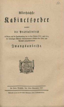 Allerhöchste Kabinetsorder betreffend die Präklusivfrist in Bezug auf die Zurückzahlung der in den Jahren 1813. und 1814. im ehemaligen Militair-Gouvernement zwischen der Oder und Weichsel ausgeschriebenen Zwangsanleihe : De Dato Troppau, den10ten November 1820