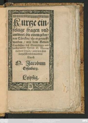 Kurtze ein=||feltige fragen vnd || antwort/ die einem gebor=||nen Türcken/ ehe er getaufft || worden/ mit dem kleinen || Catechismo deß ... || Herren D. Martini || Luthers seligen/ zu lernen sind || vorgeschrieben worden/|| Durch || M. Jacobum || Eysenberg.||