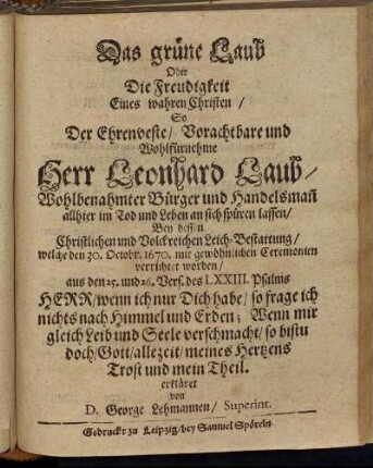 Das grüne Laub Oder Die Freudigkeit Eines wahren Christen : So Der Ehrenveste/ Vorachtbare und Wohlfürnehme Herr Leonhard Laub/ Wohlbenahmter Bürger und Handelsman[n] allhier im Tod und Leben an sich spüren lassen ; Bey dessen Christlichen und Volckreichen Leich-Bestattung/ welche den 30. Octobr. 1670. mit gewöhnlichen Ceremonien verrichtet worden/ aus den 25. und 26. Vers. des LXXIII. Psalms Herr/ wenn ich nur Dich habe/ so frage ich nichts nach Himmel und Erden; Wenn mir gleich Leib und Seele verschmacht/ so bistu doch/ Gott/ allezeit/ meines Hertzens Trost und mein Theil. erkläret