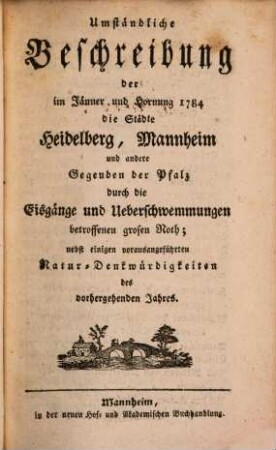 Umständliche Beschreibung der im Jänner und Hornung 1784 die Städte Heidelberg, Mannheim und andere Gegenden der Pfalz durch die Eisgänge und Ueberschwemmungen betroffenen grosen Noth : nebst einigen vorausangeführten Natur-Denkwürdigkeiten des vorhergehenden Jahres