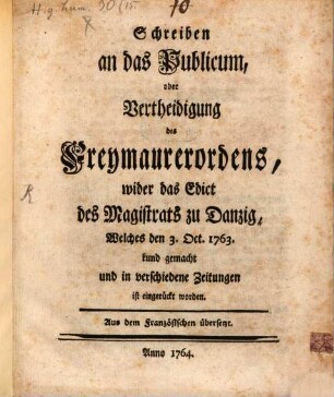 Schreiben an das Publicum, oder Vertheidigung des Freymaurerordens, wider das Edict des Magistrats zu Danzig, Welches den 3. Oct. 1763. kund gemacht und in verschiedene Zeitungen ist eingerückt worden : Aus dem Französischen übersetzt