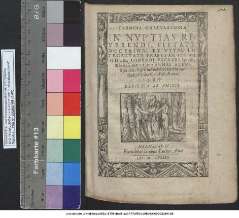 CARMINA GRATVLATORIA IN NVPTIAS REVERENDI, PIETATE, DOCTRINA, ET VITAE INTEGRITATE PRAESTANTIS VI ri Dñ. M. CONRADI BECKERI Sponsi, & lectissimae virginis ANNAE ARENS Sponsae, legitimè celebratas Helmstadij Pridie Cal. Feb. Anno 1586. DEDICATA AB AMICIS