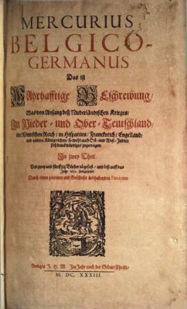 Mercurius Belgico-Germanus Das ist Wahrhafftige Beschreibung Was von Anfang deß Niederländischen Krieges In Nieder- und Ober-Teutschland im Römischen Reich in Hispanien Franckreich Engelland und andern Königreichen so wohl auch Ost- und West-Indien sich denckwürdiges zugetragen : In zwey Theil, Und zwey und fünffzig Bücher abgefast, und biß auff das Jahr 1633. fortgesetzet. Durch einen getreuen und Geschicht liebhabenden Patrioten