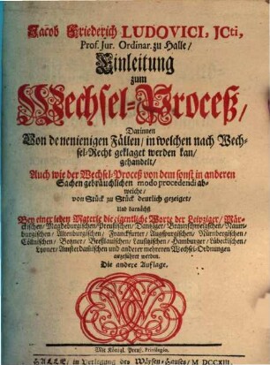 Jacob Friederich Ludovici, JCti, Prof. Jur. Ordinar. zu Halle, Einleitung zum Wechsel-Proceß : Darinnen von denenjenigen Fällen, in welchen nach Wechsel-Recht geklaget werden kan, gehandelt, Auch wie der Wechsel-Proceß von dem sonst in anderen Sachen gebräuchlichen mode procedendi abweiche, von Stück zu Stück deutlich gezeiget, und darnächst Bey einer jeden Materie die eigentliche Worte der Leipziger, Märckischen, Magdeburgischen, Preußischen, Dantziger, Braunschweigschen, Naumburgischen, Alternburgischen, Franckfurter, Augspurgischen, Nürnbergischen, Cöllnischen, Botzner, Breßlauischen, Lausitzischen, Hamburger, Lübeckischen, Lyoner, Amsterdamischen und anderer mehreren Wechsel-Ordnungen angeführet werden