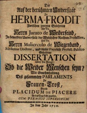 Die Auf der berühmten Universität Zu Herma-Frodit Zwischen zweyen Gelehrten Als Tit. Herrn Jurato de Weiberfeind, In bemeldter Universität der Weltlichen Rechten Professore, Und Tit. Herrn Mulierculo de Wiegenband, Medicinæ Doctore, und dieser Facultät Profess. Publico Gehaltene Dissertation Uber die Frage: Ob die Weiber Menschen seyn?