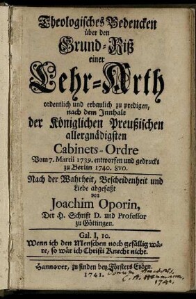 Theologisches Bedencken über den Grund-Riß einer Lehr-Arth ordentlich und erbaulich zu predigen : nach dem Innhalt der Königlichen Preußischen allergnädigsten Cabinets-Ordre Vom 7. Martii 1739. entworfen und gedruckt zu Berlin 1740