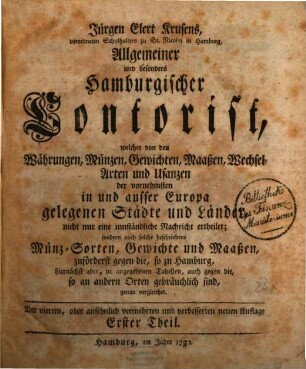 Jürgen Elert Krusens, verordneten Schulhalters zu St. Nicolai in Hamburg, Allgemeiner und besonders Hamburgischer Contorist, 1 : welcher von den Währungen, Münzen, Gewichten, Maaßen, Wechsel-Arten und Usanzen der vornehmsten in und ausser Europa gelegenen Städte und Länder, nicht nur eine umständliche Nachricht ertheilet; sondern auch solche beschriebene Münz-Sorten, Gewichte und Maaßen, zuförderst gegen die, so zu Hamburg, hiernächst aber, in angegebenen Tabellen, auch gegen die, so an andern Orten gebräuchlich sind, genau vergleichet