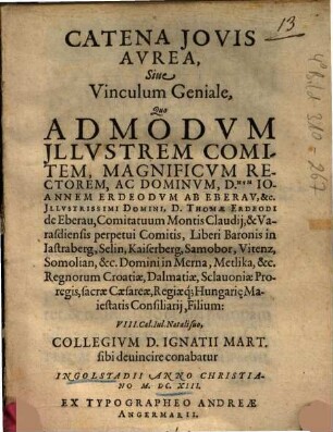 Catena Iovis Avrea, Siue Vinculum Geniale : Quo Admodvm Illvstrem Comitem, Magnificvm Rectorem, Ac Dominvm, D.num Ioannem Erdeorvm Ab Eberav, &c. Illustrissimi Domini, D. Thomae Ereodi de Eberau, Comitatuum Montis Claudii, & Varasdiensis perpetui Comitis, Libero Baronis in Istraberg, Selin, Kaiserberg, Samobor, Vitenz, Somolian, &c. Domini in Merna, Metlika, &c. Regnorum Croatiae, Dalmatiae, Sclavoniae Proregis, sacrae Caesareae, Regiaeq̀; Hungarie Maiestatis Consiliarii, Filium: VIII. Cal. Iul. Natali suo, Collegivm D. Ignatii Mart. sibi deuincire conabatur