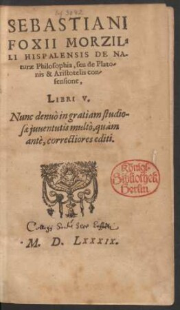 SEBASTIANI || FOXII MORZIL-||LI HISPALENSIS DE NA-||turae Philosophia, seu de Plato-||nis & Aristotelis con-||sensione, || LIBRI V. || Nunc denuò in gratiam studio-||sae juuentutis multò, quàm || antè ... correctiores editi.||