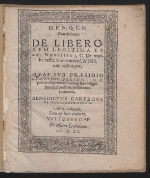 D. P. N. Q. C. N.|| Conclusiones || DE LIBERO=||RVM LEGITIMA EX || auth. NOVISSIMA. C. De inof-||fic. testa. cum concord. & ibid.|| not. desumptae,|| QVAS SVB PRAESIDIO || LVDOVICI PERSON I. U. D.|| pro consequendis in utroq; Iure insigni-||bus doctoralibus, publicè tue-||ri enitetur,|| BENEDICTVS CARPZOVI-||VS BRANDEBVRGENSIS.|| Ad 7. Augusti.|| Loco et hora consuetis.||