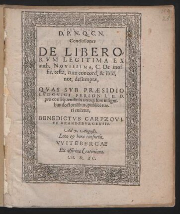 D. P. N. Q. C. N.|| Conclusiones || DE LIBERO=||RVM LEGITIMA EX || auth. NOVISSIMA. C. De inof-||fic. testa. cum concord. & ibid.|| not. desumptae,|| QVAS SVB PRAESIDIO || LVDOVICI PERSON I. U. D.|| pro consequendis in utroq; Iure insigni-||bus doctoralibus, publicè tue-||ri enitetur,|| BENEDICTVS CARPZOVI-||VS BRANDEBVRGENSIS.|| Ad 7. Augusti.|| Loco et hora consuetis.||
